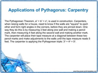 Applications of Pythagorus: Carpentry

The Pythagorean Theorem, a2 + b2 = c2, is used in construction. Carpenters,
when raising walls for a house, need to know if the walls are "square" to each
other and form right angles in the corners, before they are pinned down. One
way they do this is by measuring 3 feet along one wall and making a pencil
mark, then measuring 4 feet along the second wall and making another mark.
The carpenter will place their tape measure at a diagonal between these two
pencil marks and make adjustments to the walls until the tape measure reads 5
feet. The carpenter is applying the Pythagorean triple: 32 + 42 = 52.
 