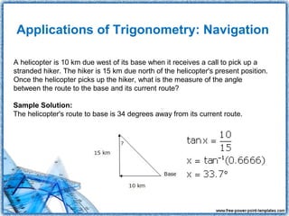 Applications of Trigonometry: Navigation

A helicopter is 10 km due west of its base when it receives a call to pick up a
stranded hiker. The hiker is 15 km due north of the helicopter's present position.
Once the helicopter picks up the hiker, what is the measure of the angle
between the route to the base and its current route?

Sample Solution:
The helicopter's route to base is 34 degrees away from its current route.
 