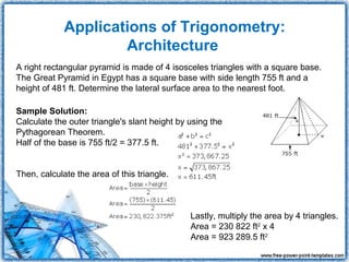 Applications of Trigonometry:
                     Architecture
A right rectangular pyramid is made of 4 isosceles triangles with a square base.
The Great Pyramid in Egypt has a square base with side length 755 ft and a
height of 481 ft. Determine the lateral surface area to the nearest foot.

Sample Solution:
Calculate the outer triangle's slant height by using the
Pythagorean Theorem.
Half of the base is 755 ft/2 = 377.5 ft.


Then, calculate the area of this triangle.



                                               Lastly, multiply the area by 4 triangles.
                                               Area = 230 822 ft2 x 4
                                               Area = 923 289.5 ft2
 