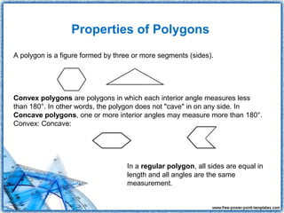 Properties of Polygons
A polygon is a figure formed by three or more segments (sides).




Convex polygons are polygons in which each interior angle measures less
than 180°. In other words, the polygon does not "cave" in on any side. In
Concave polygons, one or more interior angles may measure more than 180°.
Convex: Concave:




                                   In a regular polygon, all sides are equal in
                                   length and all angles are the same
                                   measurement.
 