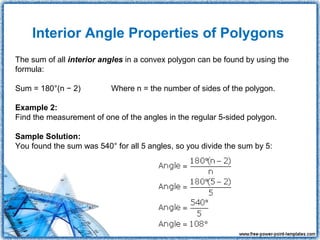 Interior Angle Properties of Polygons
The sum of all interior angles in a convex polygon can be found by using the
formula:

Sum = 180°(n − 2)         Where n = the number of sides of the polygon.

Example 2:
Find the measurement of one of the angles in the regular 5-sided polygon.

Sample Solution:
You found the sum was 540° for all 5 angles, so you divide the sum by 5:
 