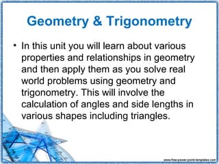 Geometry & Trigonometry
• In this unit you will learn about various
  properties and relationships in geometry
  and then apply them as you solve real
  world problems using geometry and
  trigonometry. This will involve the
  calculation of angles and side lengths in
  various shapes including triangles.
 