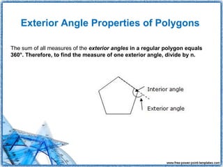Exterior Angle Properties of Polygons

The sum of all measures of the exterior angles in a regular polygon equals
360°. Therefore, to find the measure of one exterior angle, divide by n.
 