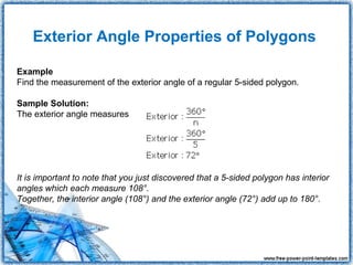 Exterior Angle Properties of Polygons

Example
Find the measurement of the exterior angle of a regular 5-sided polygon.

Sample Solution:
The exterior angle measures




It is important to note that you just discovered that a 5-sided polygon has interior
angles which each measure 108°.
Together, the interior angle (108°) and the exterior angle (72°) add up to 180°.
 