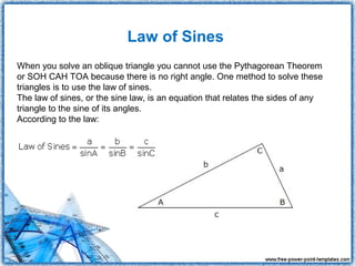 Law of Sines
When you solve an oblique triangle you cannot use the Pythagorean Theorem
or SOH CAH TOA because there is no right angle. One method to solve these
triangles is to use the law of sines.
The law of sines, or the sine law, is an equation that relates the sides of any
triangle to the sine of its angles.
According to the law:
 