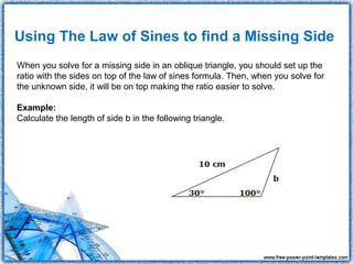 Using The Law of Sines to find a Missing Side
When you solve for a missing side in an oblique triangle, you should set up the
ratio with the sides on top of the law of sines formula. Then, when you solve for
the unknown side, it will be on top making the ratio easier to solve.

Example:
Calculate the length of side b in the following triangle.
 