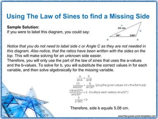 Using The Law of Sines to find a Missing Side
Sample Solution:
If you were to label this diagram, you could say:


Notice that you do not need to label side c or Angle C as they are not needed in
this diagram. Also notice, that the ratios have been written with the sides on the
top. This will make solving for an unknown side easier.
Therefore, you will only use the part of the law of sines that uses the a-values
and the b-values. To solve for b, you will substitute the correct values in for each
variable, and then solve algebraically for the missing variable.




                                     Therefore, side b equals 5.08 cm.
 
