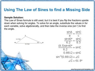 Using The Law of Sines to find a Missing Side
Sample Solution:
The Law of Sines formula is still used, but it is best if you flip the fractions upside
down when solving for angles. To solve for an angle, substitute the values in for
each variable, solve algebraically, and then take the inverse sine (sin-1) to find
the angle.
 
