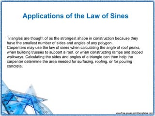 Applications of the Law of Sines


Triangles are thought of as the strongest shape in construction because they
have the smallest number of sides and angles of any polygon.
Carpenters may use the law of sines when calculating the angle of roof peaks,
when building trusses to support a roof, or when constructing ramps and sloped
walkways. Calculating the sides and angles of a triangle can then help the
carpenter determine the area needed for surfacing, roofing, or for pouring
concrete.
 