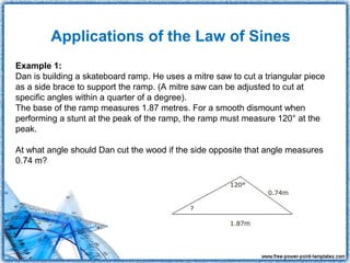 Applications of the Law of Sines
Example 1:
Dan is building a skateboard ramp. He uses a mitre saw to cut a triangular piece
as a side brace to support the ramp. (A mitre saw can be adjusted to cut at
specific angles within a quarter of a degree).
The base of the ramp measures 1.87 metres. For a smooth dismount when
performing a stunt at the peak of the ramp, the ramp must measure 120° at the
peak.

At what angle should Dan cut the wood if the side opposite that angle measures
0.74 m?
 