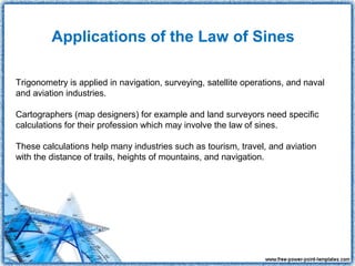 Applications of the Law of Sines

Trigonometry is applied in navigation, surveying, satellite operations, and naval
and aviation industries.

Cartographers (map designers) for example and land surveyors need specific
calculations for their profession which may involve the law of sines.

These calculations help many industries such as tourism, travel, and aviation
with the distance of trails, heights of mountains, and navigation.
 