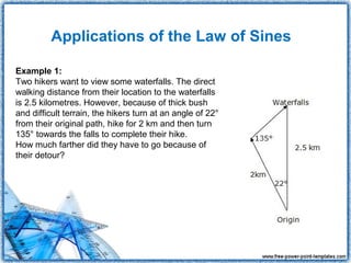 Applications of the Law of Sines

Example 1:
Two hikers want to view some waterfalls. The direct
walking distance from their location to the waterfalls
is 2.5 kilometres. However, because of thick bush
and difficult terrain, the hikers turn at an angle of 22°
from their original path, hike for 2 km and then turn
135° towards the falls to complete their hike.
How much farther did they have to go because of
their detour?
 