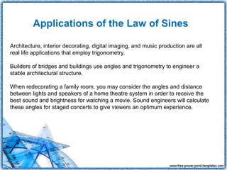 Applications of the Law of Sines

Architecture, interior decorating, digital imaging, and music production are all
real life applications that employ trigonometry.

Builders of bridges and buildings use angles and trigonometry to engineer a
stable architectural structure.

When redecorating a family room, you may consider the angles and distance
between lights and speakers of a home theatre system in order to receive the
best sound and brightness for watching a movie. Sound engineers will calculate
these angles for staged concerts to give viewers an optimum experience.
 