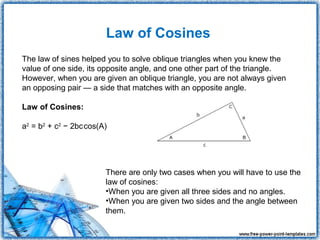Law of Cosines
The law of sines helped you to solve oblique triangles when you knew the
value of one side, its opposite angle, and one other part of the triangle.
However, when you are given an oblique triangle, you are not always given
an opposing pair — a side that matches with an opposite angle.

Law of Cosines:

                   
a2 = b2 + c2 − 2bccos(A)




                       There are only two cases when you will have to use the
                       law of cosines:
                       •When you are given all three sides and no angles.
                       •When you are given two sides and the angle between
                       them.
 