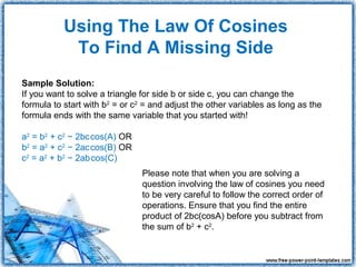 Using The Law Of Cosines
            To Find A Missing Side
Sample Solution:
If you want to solve a triangle for side b or side c, you can change the
formula to start with b2 = or c2 = and adjust the other variables as long as the
formula ends with the same variable that you started with!

                   
a2 = b2 + c2 − 2bccos(A) OR
                   
b2 = a2 + c2 − 2accos(B) OR
                    
c2 = a2 + b2 − 2abcos(C)
                                Please note that when you are solving a
                                question involving the law of cosines you need
                                to be very careful to follow the correct order of
                                operations. Ensure that you find the entire
                                product of 2bc(cosA) before you subtract from
                                the sum of b2 + c2.
 