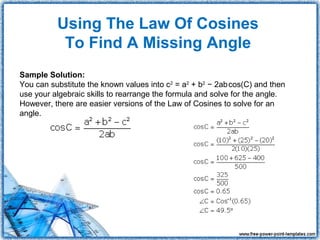 Using The Law Of Cosines
           To Find A Missing Angle
Sample Solution:
                                                             
You can substitute the known values into c2 = a2 + b2 − 2abcos(C) and then
use your algebraic skills to rearrange the formula and solve for the angle.
However, there are easier versions of the Law of Cosines to solve for an
angle.
 