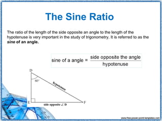 The Sine Ratio
The ratio of the length of the side opposite an angle to the length of the
hypotenuse is very important in the study of trigonometry. It is referred to as the
sine of an angle.
 