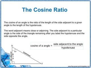 The Cosine Ratio

The cosine of an angle is the ratio of the length of the side adjacent to a given
angle to the length of the hypotenuse.

The word adjacent means close or adjoining. The side adjacent to a particular
angle is the side of the triangle remaining after you label the hypotenuse and the
side opposite the angle.
 