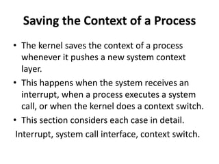 Saving the Context of a Process
• The kernel saves the context of a process
whenever it pushes a new system context
layer.
• This happens when the system receives an
interrupt, when a process executes a system
call, or when the kernel does a context switch.
• This section considers each case in detail.
Interrupt, system call interface, context switch.
 