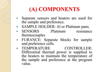 (A) COMPONENTS
 Separate sensors and heaters are used for
the sample and preference.
 SAMPLE HOLDER: Al or Platinum pans.
 SENSORS :Platinum resistance
thermocouples
 FURANCE: Separate blocks for sample
and preference cells.
 TEMPERATURE CONTROLLER:
Differential thermal power is supplied to
the heaters to maintain the temperature of
the sample and preference at the program
value.
 