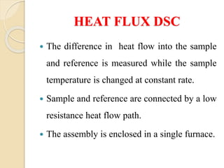 HEAT FLUX DSC
 The difference in heat flow into the sample
and reference is measured while the sample
temperature is changed at constant rate.
 Sample and reference are connected by a low
resistance heat flow path.
 The assembly is enclosed in a single furnace.
 