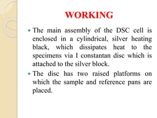 WORKING
 The main assembly of the DSC cell is
enclosed in a cylindrical, silver heating
black, which dissipates heat to the
specimens via I constantan disc which is
attached to the silver block.
 The disc has two raised platforms on
which the sample and reference pans are
placed.
 