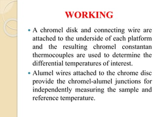 WORKING
 A chromel disk and connecting wire are
attached to the underside of each platform
and the resulting chromel constantan
thermocouples are used to determine the
differential temperatures of interest.
 Alumel wires attached to the chrome disc
provide the chromel-alumel junctions for
independently measuring the sample and
reference temperature.
 