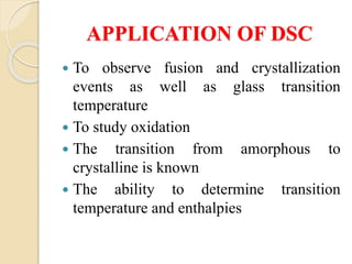APPLICATION OF DSC
 To observe fusion and crystallization
events as well as glass transition
temperature
 To study oxidation
 The transition from amorphous to
crystalline is known
 The ability to determine transition
temperature and enthalpies
 