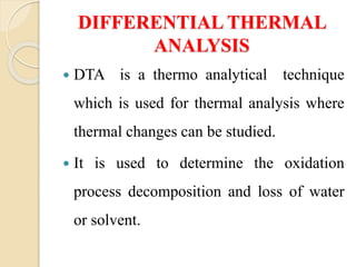 DIFFERENTIAL THERMAL
ANALYSIS
 DTA is a thermo analytical technique
which is used for thermal analysis where
thermal changes can be studied.
 It is used to determine the oxidation
process decomposition and loss of water
or solvent.
 
