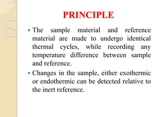 PRINCIPLE
 The sample material and reference
material are made to undergo identical
thermal cycles, while recording any
temperature difference between sample
and reference.
 Changes in the sample, either exothermic
or endothermic can be detected relative to
the inert reference.
 