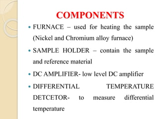 COMPONENTS
 FURNACE – used for heating the sample
(Nickel and Chromium alloy furnace)
 SAMPLE HOLDER – contain the sample
and reference material
 DC AMPLIFIER- low level DC amplifier
 DIFFERENTIAL TEMPERATURE
DETCETOR- to measure differential
temperature
 