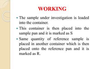 WORKING
 The sample under investigation is loaded
into the container.
 This container is then placed into the
sample pan and it is marked as S
 Same quantity of reference sample is
placed in another container which is then
placed onto the reference pan and it is
marked as R.
 