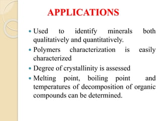 APPLICATIONS
 Used to identify minerals both
qualitatively and quantitatively.
 Polymers characterization is easily
characterized
 Degree of crystallinity is assessed
 Melting point, boiling point and
temperatures of decomposition of organic
compounds can be determined.
 