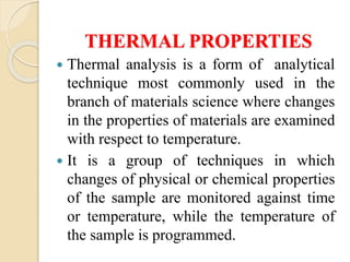 THERMAL PROPERTIES
 Thermal analysis is a form of analytical
technique most commonly used in the
branch of materials science where changes
in the properties of materials are examined
with respect to temperature.
 It is a group of techniques in which
changes of physical or chemical properties
of the sample are monitored against time
or temperature, while the temperature of
the sample is programmed.
 