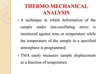 THERMO MECHANICAL
ANALYSIS
 A technique in which deformation of the
sample under non-oscillating stress is
monitored against time or temperature while
the temperature of the sample in a specified
atmosphere is programmed.
 TMA easily measures sample displacement
as a function of temperature.
 