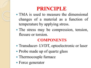 PRINCIPLE
 TMA is used to measure the dimensional
changes of a material as a function of
temperature by applying stress.
 The stress may be compression, tension,
flexure or torsion.
COMPONENTS
 Transducer- LVDT, optoelectronic or laser
 Probe made up of quartz glass
 Thermocouple furnace
 Force generator
 