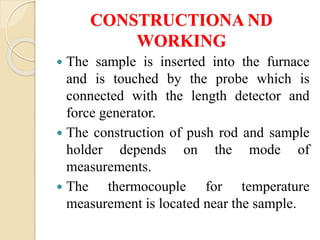 CONSTRUCTIONA ND
WORKING
 The sample is inserted into the furnace
and is touched by the probe which is
connected with the length detector and
force generator.
 The construction of push rod and sample
holder depends on the mode of
measurements.
 The thermocouple for temperature
measurement is located near the sample.
 