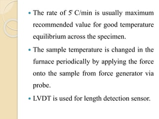  The rate of 5̊ C/min is usually maximum
recommended value for good temperature
equilibrium across the specimen.
 The sample temperature is changed in the
furnace periodically by applying the force
onto the sample from force generator via
probe.
 LVDT is used for length detection sensor.
 