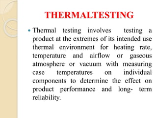 THERMALTESTING
 Thermal testing involves testing a
product at the extremes of its intended use
thermal environment for heating rate,
temperature and airflow or gaseous
atmosphere or vacuum with measuring
case temperatures on individual
components to determine the effect on
product performance and long- term
reliability.
 