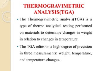 THERMOGRAVIMETRIC
ANALYSIS(TGA)
 The Thermogravimetric analysis(TGA) is a
type of thermo analytical testing performed
on materials to determine changes in weight
in relation to changes in temperature.
 The TGA relies on a high degree of precision
in three measurements: weight, temperature,
and temperature changes.
 
