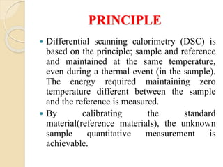 PRINCIPLE
 Differential scanning calorimetry (DSC) is
based on the principle; sample and reference
and maintained at the same temperature,
even during a thermal event (in the sample).
The energy required maintaining zero
temperature different between the sample
and the reference is measured.
 By calibrating the standard
material(reference materials), the unknown
sample quantitative measurement is
achievable.
 