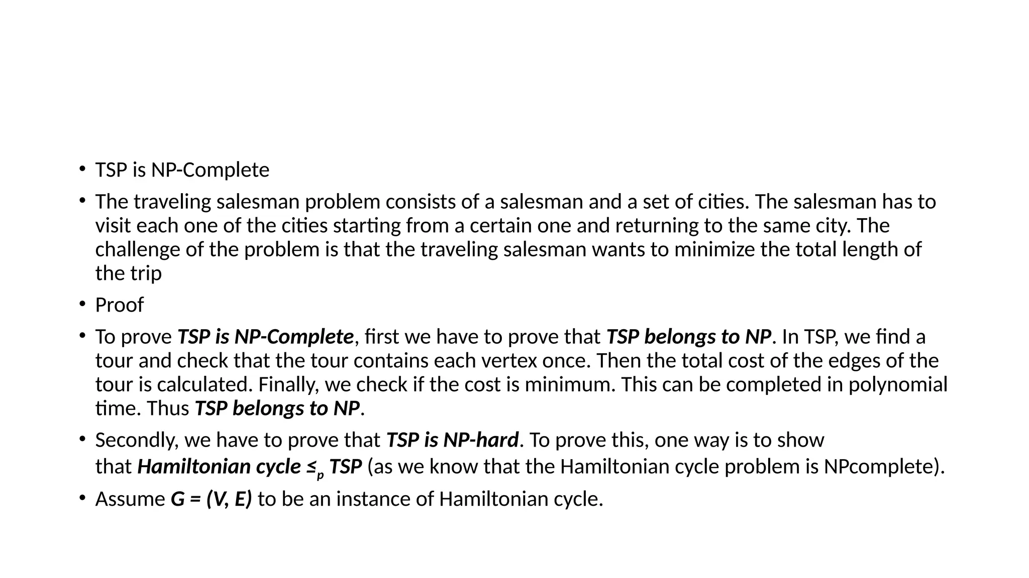 • TSP is NP-Complete
• The traveling salesman problem consists of a salesman and a set of cities. The salesman has to
visit each one of the cities starting from a certain one and returning to the same city. The
challenge of the problem is that the traveling salesman wants to minimize the total length of
the trip
• Proof
• To prove TSP is NP-Complete, first we have to prove that TSP belongs to NP. In TSP, we find a
tour and check that the tour contains each vertex once. Then the total cost of the edges of the
tour is calculated. Finally, we check if the cost is minimum. This can be completed in polynomial
time. Thus TSP belongs to NP.
• Secondly, we have to prove that TSP is NP-hard. To prove this, one way is to show
that Hamiltonian cycle ≤p TSP (as we know that the Hamiltonian cycle problem is NPcomplete).
• Assume G = (V, E) to be an instance of Hamiltonian cycle.
 