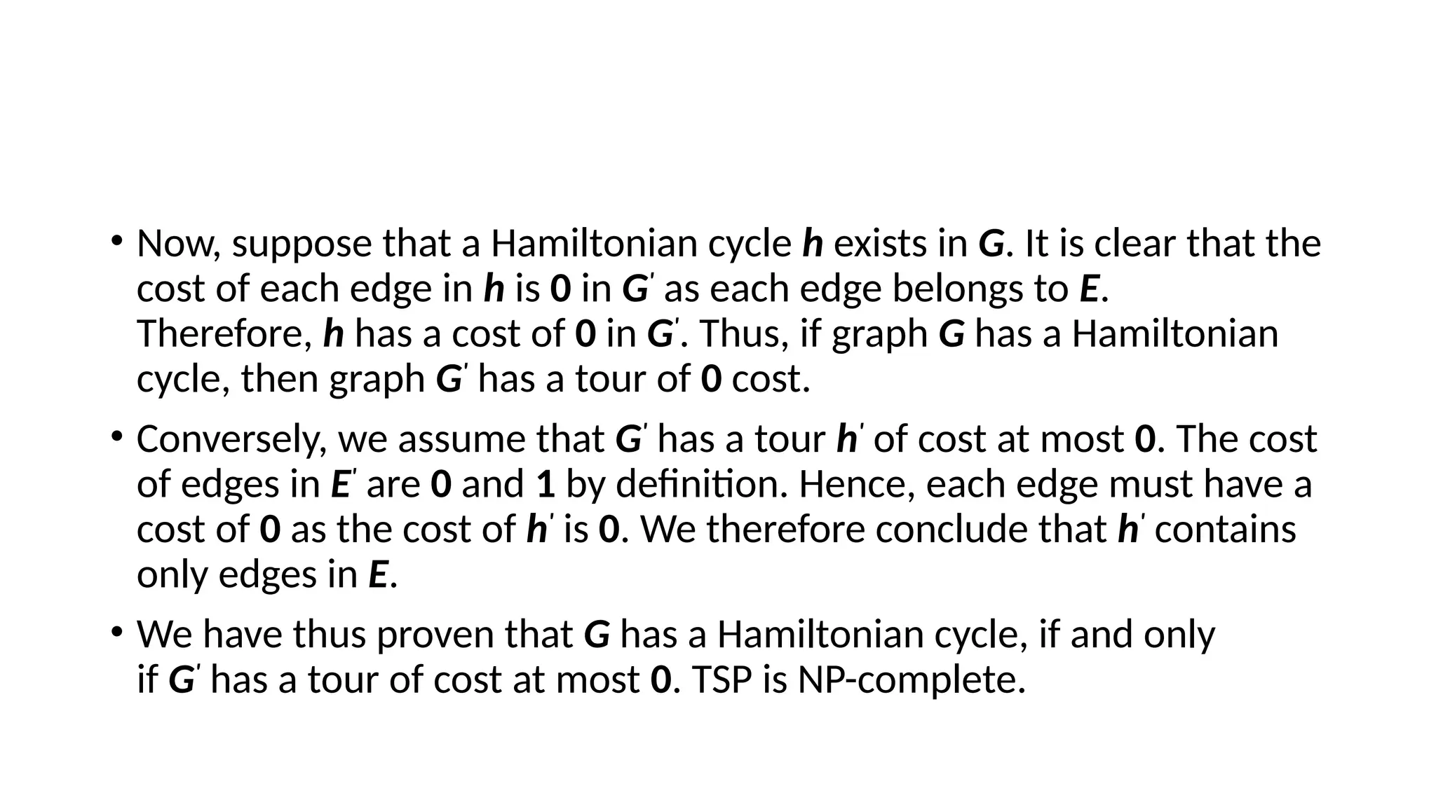 • Now, suppose that a Hamiltonian cycle h exists in G. It is clear that the
cost of each edge in h is 0 in G'
as each edge belongs to E.
Therefore, h has a cost of 0 in G'
. Thus, if graph G has a Hamiltonian
cycle, then graph G'
has a tour of 0 cost.
• Conversely, we assume that G'
has a tour h'
of cost at most 0. The cost
of edges in E'
are 0 and 1 by definition. Hence, each edge must have a
cost of 0 as the cost of h'
is 0. We therefore conclude that h'
contains
only edges in E.
• We have thus proven that G has a Hamiltonian cycle, if and only
if G'
has a tour of cost at most 0. TSP is NP-complete.
 