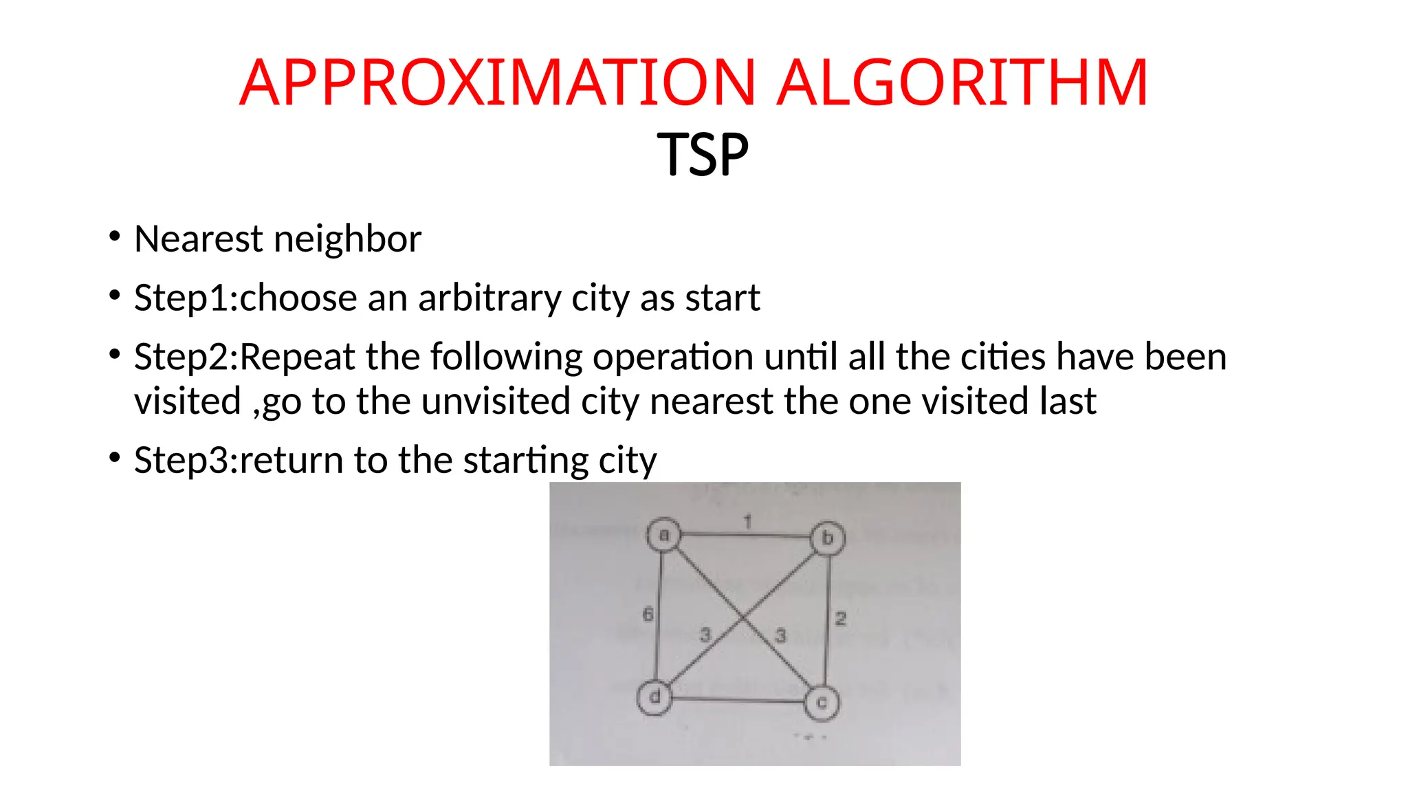 APPROXIMATION ALGORITHM
TSP
• Nearest neighbor
• Step1:choose an arbitrary city as start
• Step2:Repeat the following operation until all the cities have been
visited ,go to the unvisited city nearest the one visited last
• Step3:return to the starting city
 