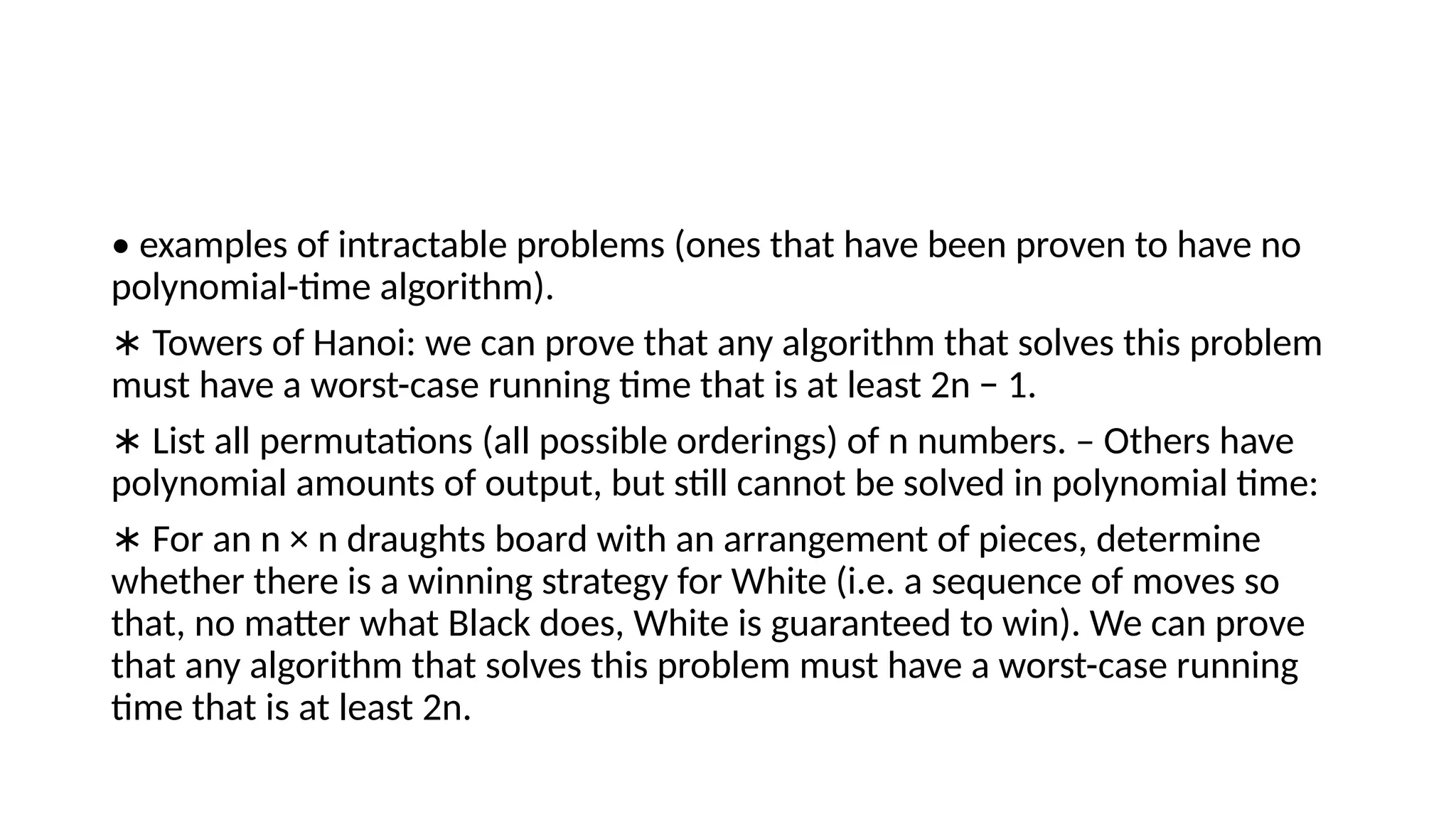 • examples of intractable problems (ones that have been proven to have no
polynomial-time algorithm).
∗ Towers of Hanoi: we can prove that any algorithm that solves this problem
must have a worst-case running time that is at least 2n − 1.
∗ List all permutations (all possible orderings) of n numbers. – Others have
polynomial amounts of output, but still cannot be solved in polynomial time:
∗ For an n × n draughts board with an arrangement of pieces, determine
whether there is a winning strategy for White (i.e. a sequence of moves so
that, no matter what Black does, White is guaranteed to win). We can prove
that any algorithm that solves this problem must have a worst-case running
time that is at least 2n.
 