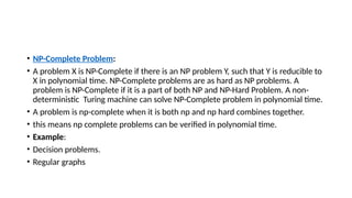 • NP-Complete Problem:
• A problem X is NP-Complete if there is an NP problem Y, such that Y is reducible to
X in polynomial time. NP-Complete problems are as hard as NP problems. A
problem is NP-Complete if it is a part of both NP and NP-Hard Problem. A non-
deterministic Turing machine can solve NP-Complete problem in polynomial time.
• A problem is np-complete when it is both np and np hard combines together.
• this means np complete problems can be verified in polynomial time.
• Example:
• Decision problems.
• Regular graphs
 