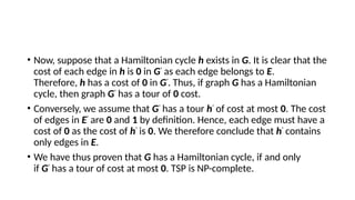• Now, suppose that a Hamiltonian cycle h exists in G. It is clear that the
cost of each edge in h is 0 in G'
as each edge belongs to E.
Therefore, h has a cost of 0 in G'
. Thus, if graph G has a Hamiltonian
cycle, then graph G'
has a tour of 0 cost.
• Conversely, we assume that G'
has a tour h'
of cost at most 0. The cost
of edges in E'
are 0 and 1 by definition. Hence, each edge must have a
cost of 0 as the cost of h'
is 0. We therefore conclude that h'
contains
only edges in E.
• We have thus proven that G has a Hamiltonian cycle, if and only
if G'
has a tour of cost at most 0. TSP is NP-complete.
 