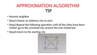 APPROXIMATION ALGORITHM
TSP
• Nearest neighbor
• Step1:choose an arbitrary city as start
• Step2:Repeat the following operation until all the cities have been
visited ,go to the unvisited city nearest the one visited last
• Step3:return to the starting city
 