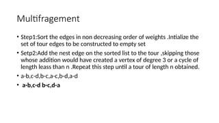Multifragement
• Step1:Sort the edges in non decreasing order of weights .Intialize the
set of tour edges to be constructed to empty set
• Setp2:Add the nest edge on the sorted list to the tour ,skipping those
whose addition would have created a vertex of degree 3 or a cycle of
length leass than n .Repeat this step until a tour of length n obtained.
• a-b,c-d,b-c,a-c,b-d,a-d
• a-b,c-d b-c,d-a
 