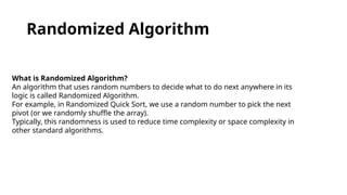 Randomized Algorithm
What is Randomized Algorithm?
An algorithm that uses random numbers to decide what to do next anywhere in its
logic is called Randomized Algorithm.
For example, in Randomized Quick Sort, we use a random number to pick the next
pivot (or we randomly shuffle the array).
Typically, this randomness is used to reduce time complexity or space complexity in
other standard algorithms.
 